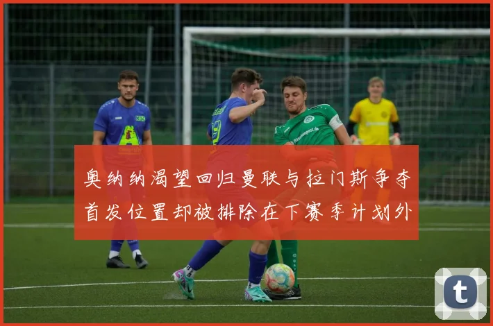 奥纳纳渴望回归曼联与拉门斯争夺首发位置却被排除在下赛季计划外