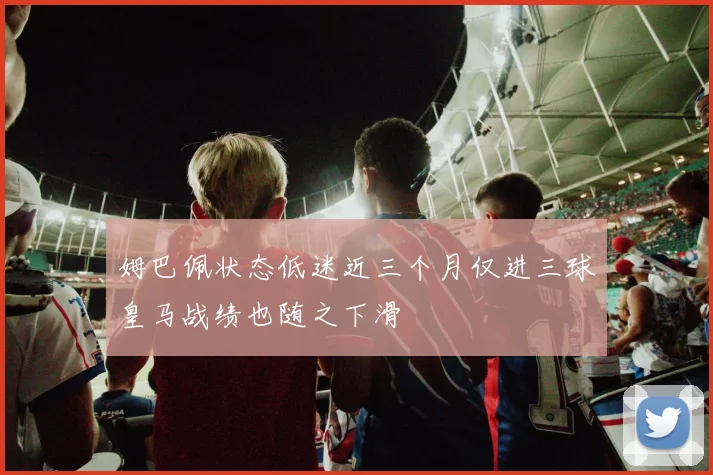 姆巴佩状态低迷近三个月仅进三球皇马战绩也随之下滑