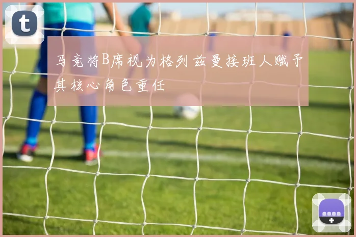 马竞将B席视为格列兹曼接班人赋予其核心角色重任