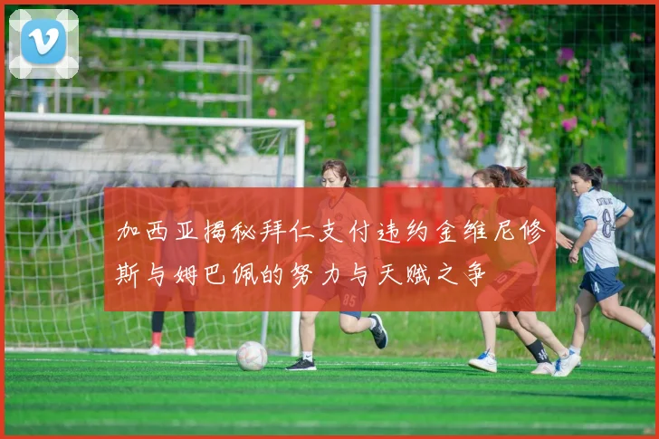 加西亚揭秘拜仁支付违约金维尼修斯与姆巴佩的努力与天赋之争