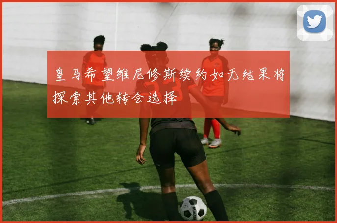 皇马希望维尼修斯续约如无结果将探索其他转会选择