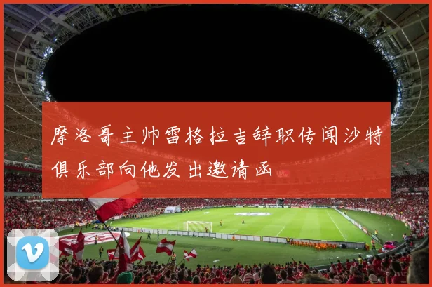 摩洛哥主帅雷格拉吉辞职传闻沙特俱乐部向他发出邀请函
