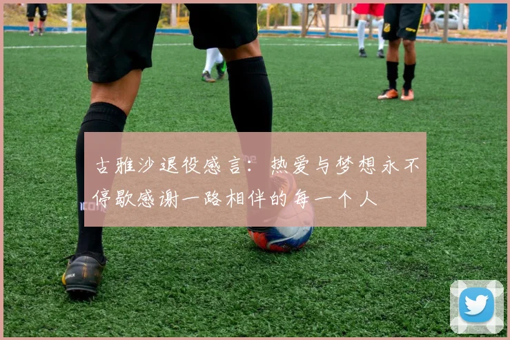 古雅沙退役感言：热爱与梦想永不停歇感谢一路相伴的每一个人