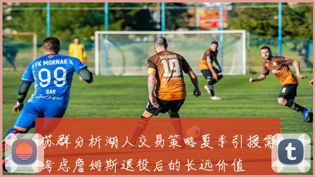 苏群分析湖人交易策略夏季引援需考虑詹姆斯退役后的长远价值