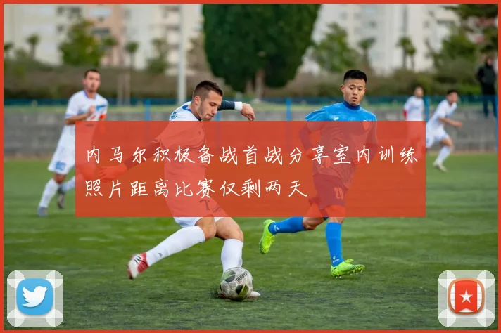 内马尔积极备战首战分享室内训练照片距离比赛仅剩两天