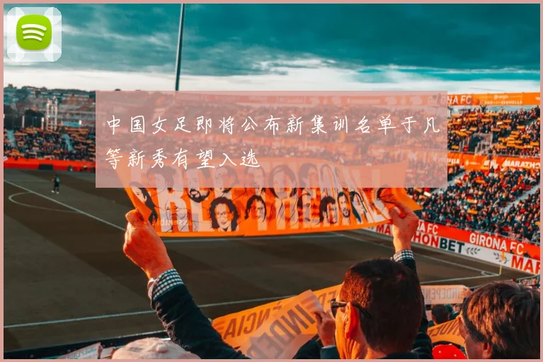 中国女足即将公布新集训名单于凡等新秀有望入选