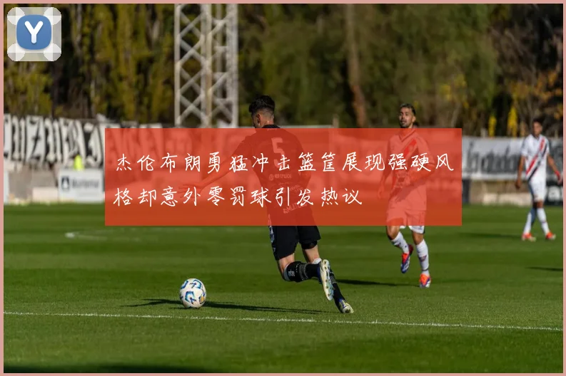 杰伦布朗勇猛冲击篮筐展现强硬风格却意外零罚球引发热议