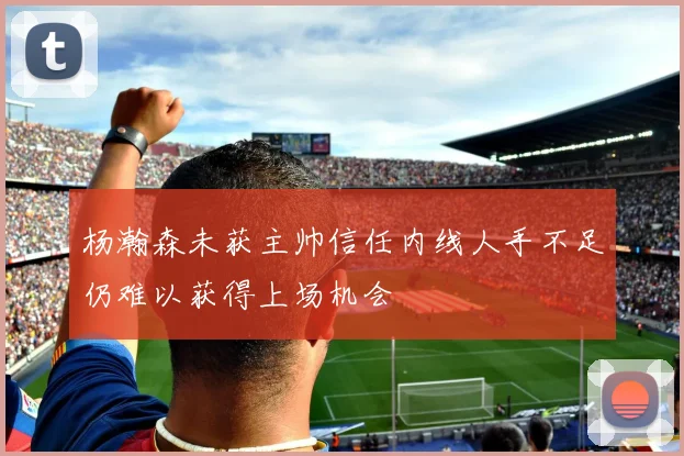 杨瀚森未获主帅信任内线人手不足仍难以获得上场机会