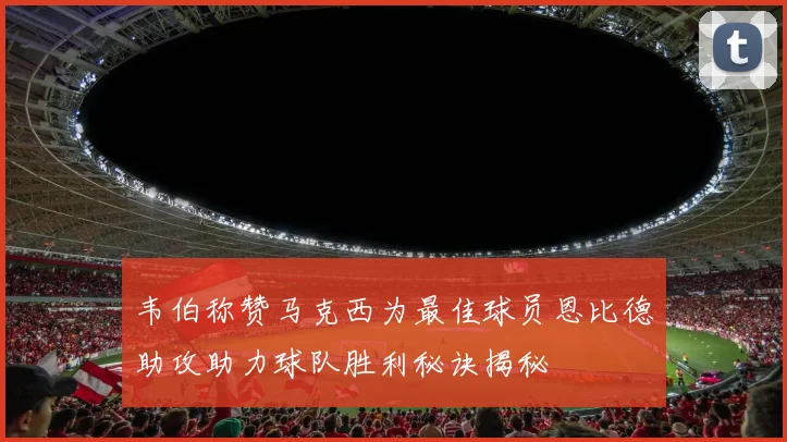 韦伯称赞马克西为最佳球员恩比德助攻助力球队胜利秘诀揭秘