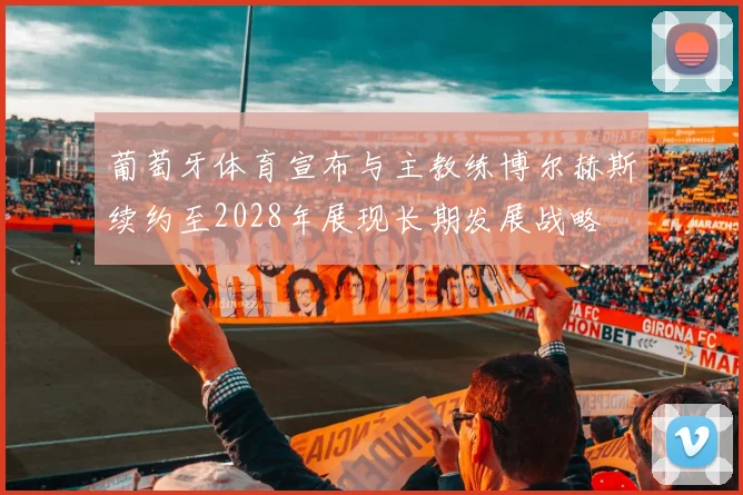 葡萄牙体育宣布与主教练博尔赫斯续约至2028年展现长期发展战略