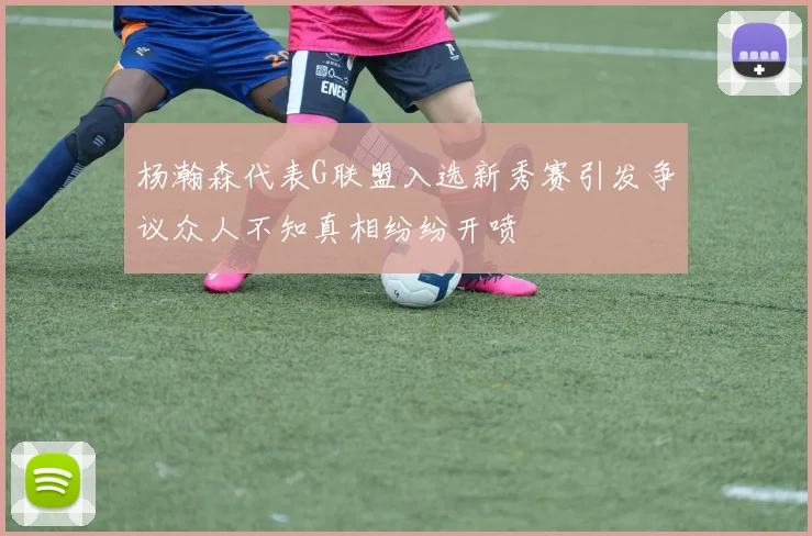 杨瀚森代表G联盟入选新秀赛引发争议众人不知真相纷纷开喷