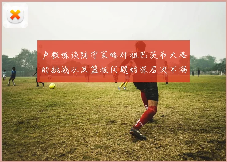 卢教练谈防守策略对祖巴茨和大洛的挑战以及篮板问题的深层次不满