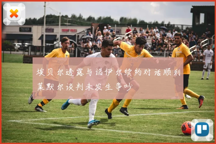 埃贝尔透露与诺伊尔续约对话顺利莱默尔谈判未发生争吵