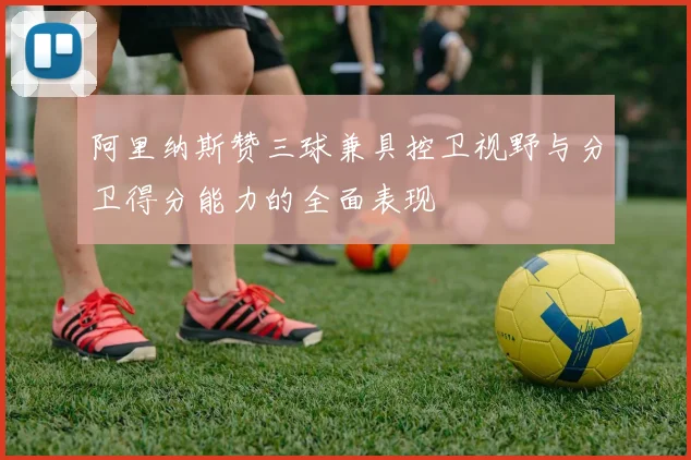 阿里纳斯赞三球兼具控卫视野与分卫得分能力的全面表现