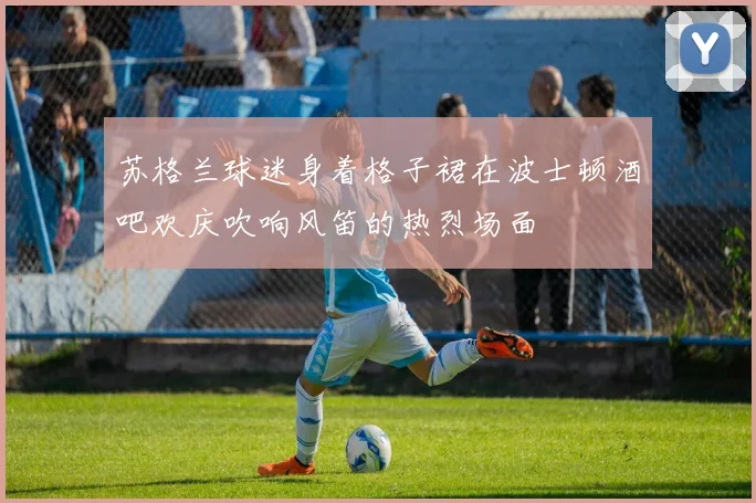 苏格兰球迷身着格子裙在波士顿酒吧欢庆吹响风笛的热烈场面