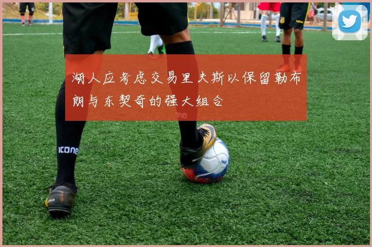 湖人应考虑交易里夫斯以保留勒布朗与东契奇的强大组合